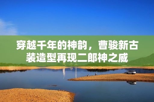穿越千年的神韵，曹骏新古装造型再现二郎神之威