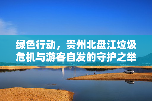 绿色行动，贵州北盘江垃圾危机与游客自发的守护之举