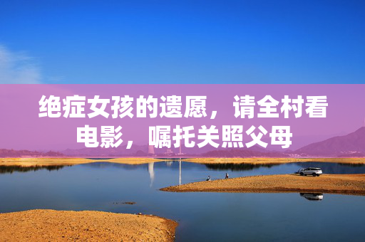 绝症女孩的遗愿，请全村看电影，嘱托关照父母