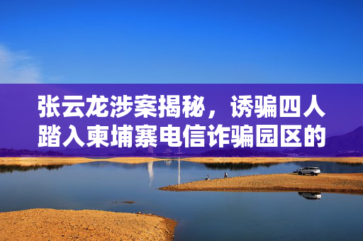 张云龙涉案揭秘，诱骗四人踏入柬埔寨电信诈骗园区的迷局