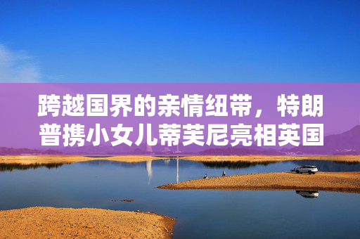 跨越国界的亲情纽带，特朗普携小女儿蒂芙尼亮相英国国宴的非凡时刻