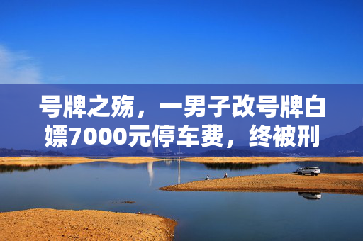 号牌之殇，一男子改号牌白嫖7000元停车费，终被刑拘的警示录