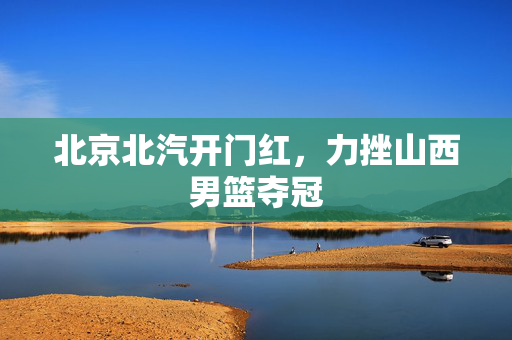 北京北汽开门红，力挫山西男篮夺冠