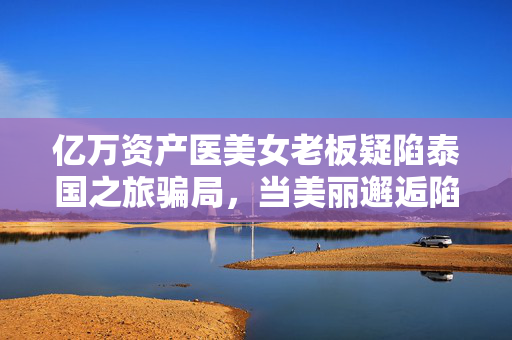 亿万资产医美女老板疑陷泰国之旅骗局，当美丽邂逅陷阱