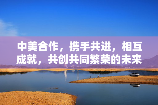 中美合作，携手共进，相互成就，共创共同繁荣的未来