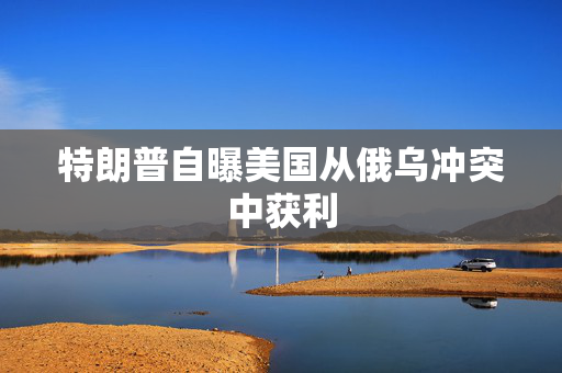 特朗普自曝美国从俄乌冲突中获利