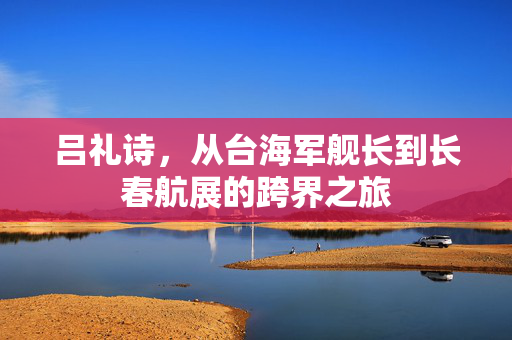 吕礼诗，从台海军舰长到长春航展的跨界之旅