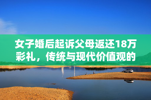 女子婚后起诉父母返还18万彩礼，传统与现代价值观的碰撞