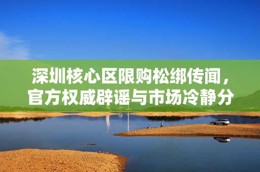 深圳核心区限购松绑传闻，官方权威辟谣与市场冷静分析