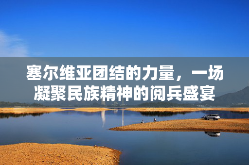 塞尔维亚团结的力量，一场凝聚民族精神的阅兵盛宴