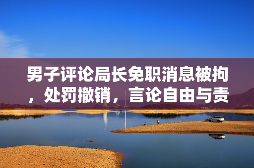 男子评论局长免职消息被拘，处罚撤销，言论自由与责任并行的思考