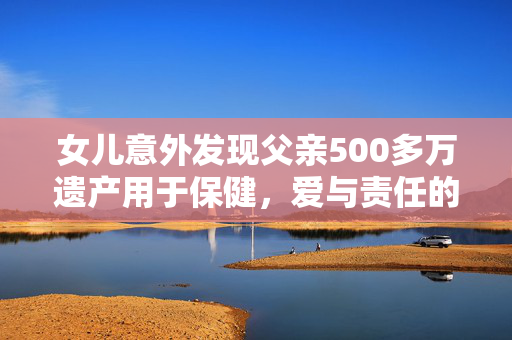 女儿意外发现父亲500多万遗产用于保健，爱与责任的传承