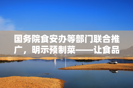 国务院食安办等部门联合推广，明示预制菜——让食品安全与便捷并重