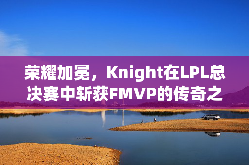 荣耀加冕，Knight在LPL总决赛中斩获FMVP的传奇之旅