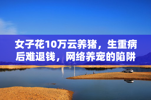 女子花10万云养猪，生重病后难退钱，网络养宠的陷阱与反思