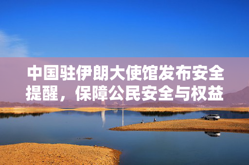 中国驻伊朗大使馆发布安全提醒，保障公民安全与权益