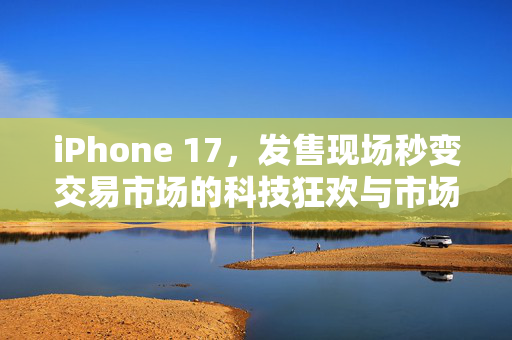 iPhone 17，发售现场秒变交易市场的科技狂欢与市场新生态