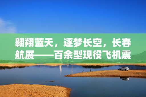 翱翔蓝天，逐梦长空，长春航展——百余型现役飞机震撼亮相