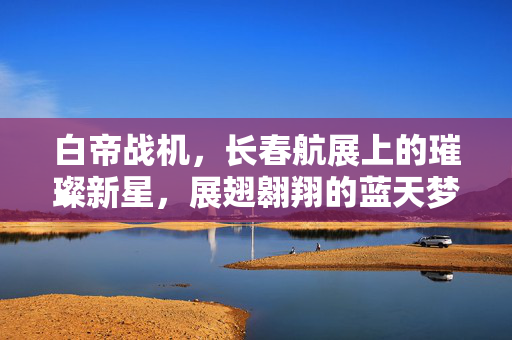 白帝战机，长春航展上的璀璨新星，展翅翱翔的蓝天梦想