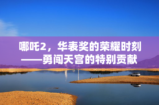 哪吒2，华表奖的荣耀时刻——勇闯天宫的特别贡献