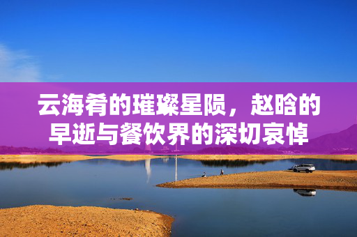 云海肴的璀璨星陨，赵晗的早逝与餐饮界的深切哀悼