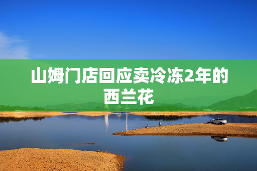 山姆门店回应卖冷冻2年的西兰花