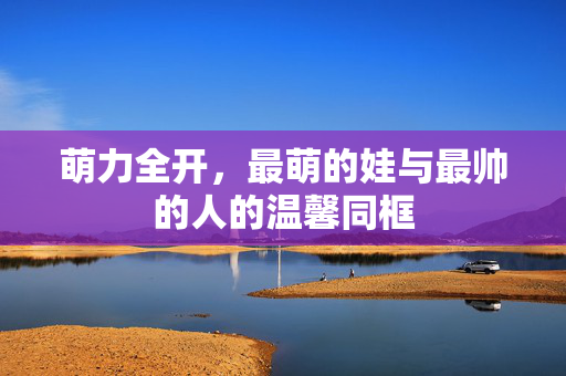 萌力全开，最萌的娃与最帅的人的温馨同框