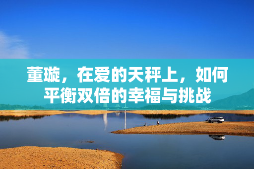 董璇，在爱的天秤上，如何平衡双倍的幸福与挑战