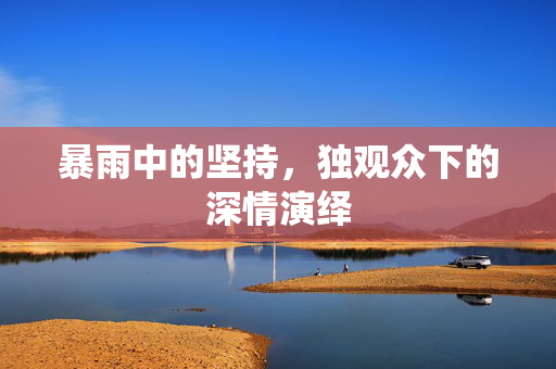 暴雨中的坚持，独观众下的深情演绎
