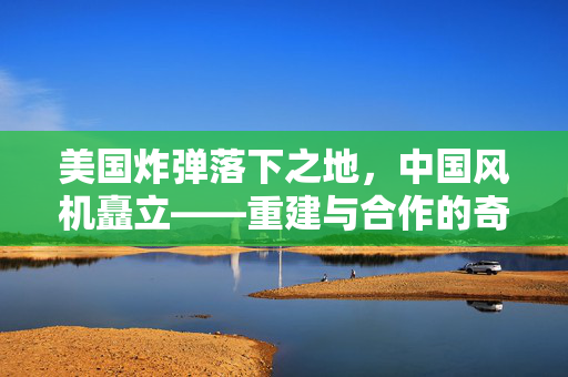 美国炸弹落下之地，中国风机矗立——重建与合作的奇迹