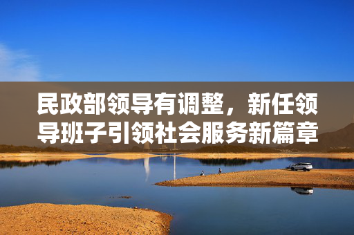 民政部领导有调整，新任领导班子引领社会服务新篇章