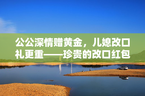 公公深情赠黄金，儿媳改口礼更重——珍贵的改口红包记忆