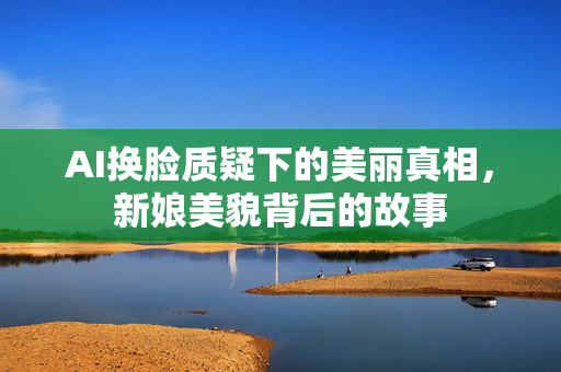 AI换脸质疑下的美丽真相，新娘美貌背后的故事