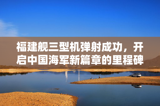 福建舰三型机弹射成功，开启中国海军新篇章的里程碑