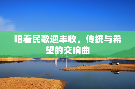 唱着民歌迎丰收，传统与希望的交响曲