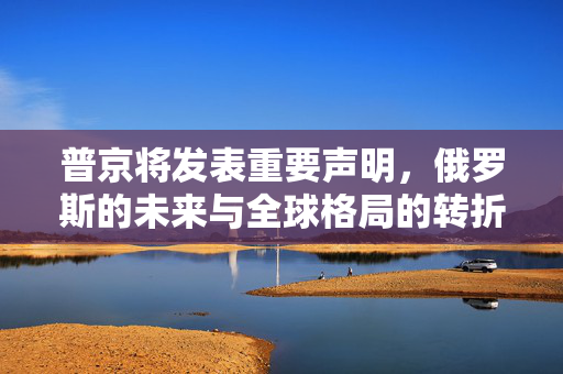 普京将发表重要声明，俄罗斯的未来与全球格局的转折点