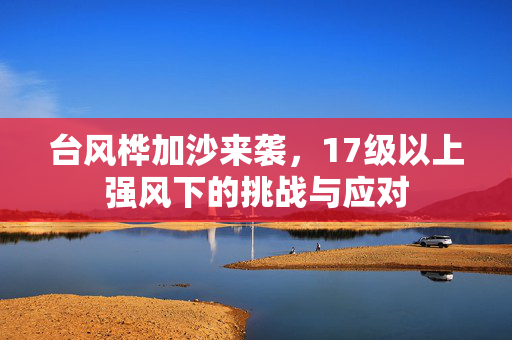 台风桦加沙来袭，17级以上强风下的挑战与应对