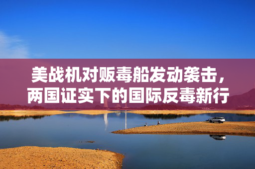 美战机对贩毒船发动袭击，两国证实下的国际反毒新行动