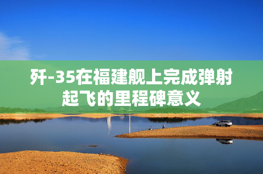 歼-35在福建舰上完成弹射起飞的里程碑意义