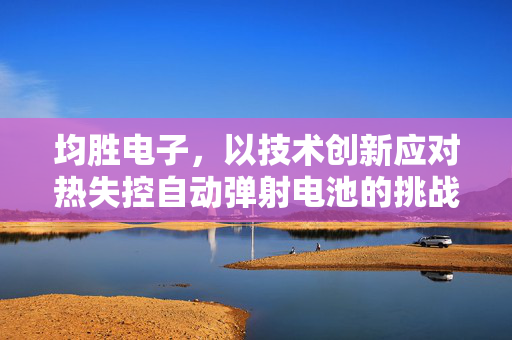 均胜电子，以技术创新应对热失控自动弹射电池的挑战