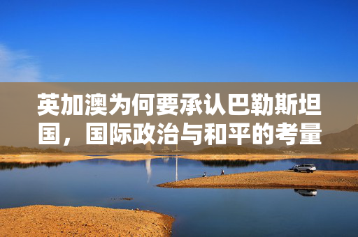 英加澳为何要承认巴勒斯坦国，国际政治与和平的考量
