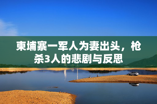 柬埔寨一军人为妻出头，枪杀3人的悲剧与反思