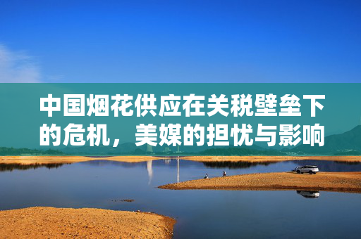 中国烟花供应在关税壁垒下的危机，美媒的担忧与影响分析