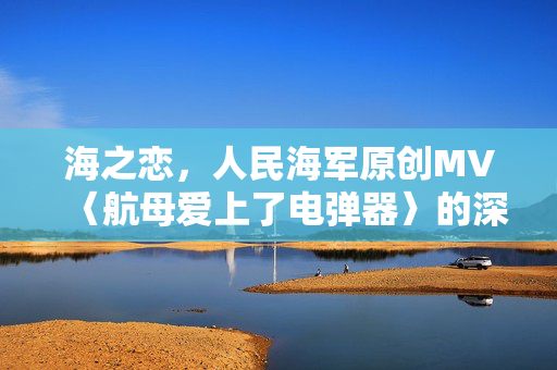 海之恋，人民海军原创MV〈航母爱上了电弹器〉的深情回响
