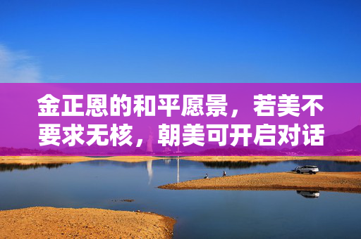 金正恩的和平愿景，若美不要求无核，朝美可开启对话的新篇章