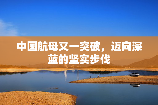 中国航母又一突破，迈向深蓝的坚实步伐