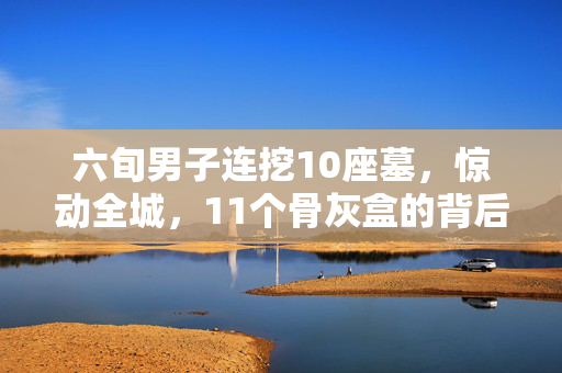 六旬男子连挖10座墓，惊动全城，11个骨灰盒的背后