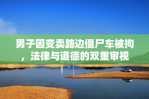男子因变卖路边僵尸车被拘，法律与道德的双重审视
