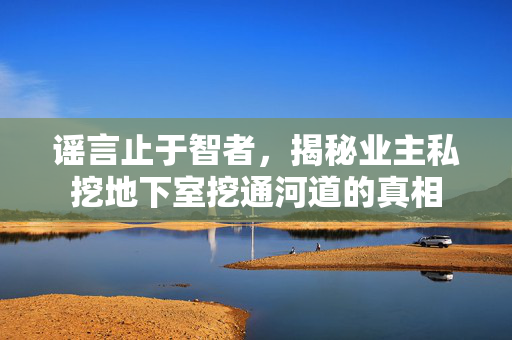 谣言止于智者，揭秘业主私挖地下室挖通河道的真相