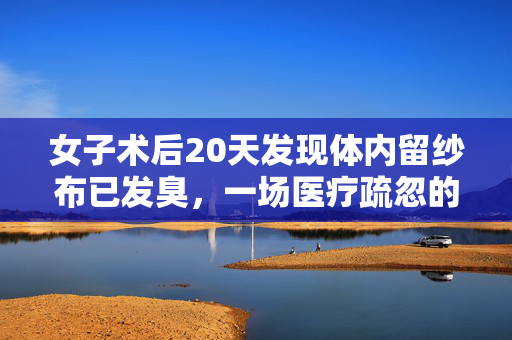 女子术后20天发现体内留纱布已发臭，一场医疗疏忽的深刻反思